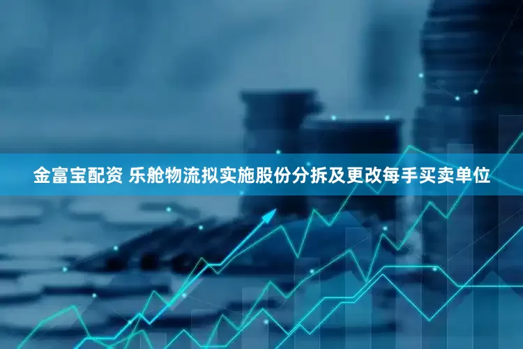 金富宝配资 乐舱物流拟实施股份分拆及更改每手买卖单位