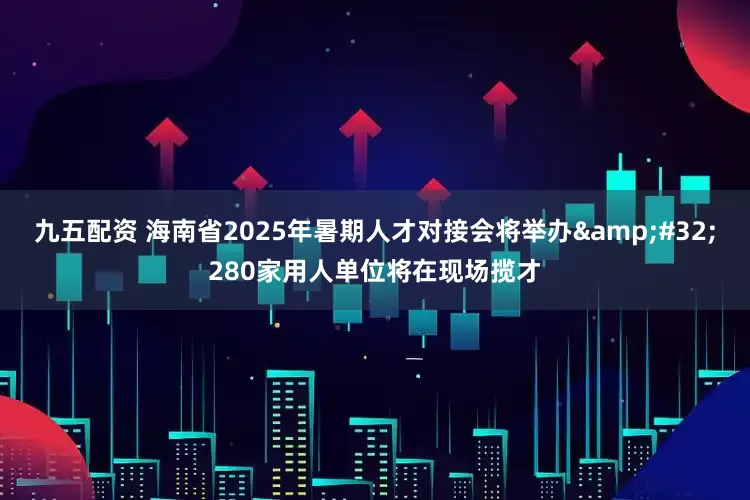 九五配资 海南省2025年暑期人才对接会将举办 280家用人单位将在现场揽才