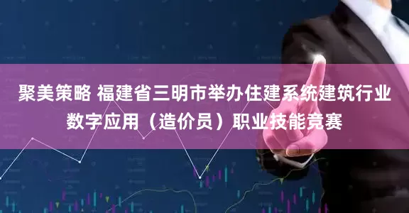 聚美策略 福建省三明市举办住建系统建筑行业数字应用（造价员）职业技能竞赛