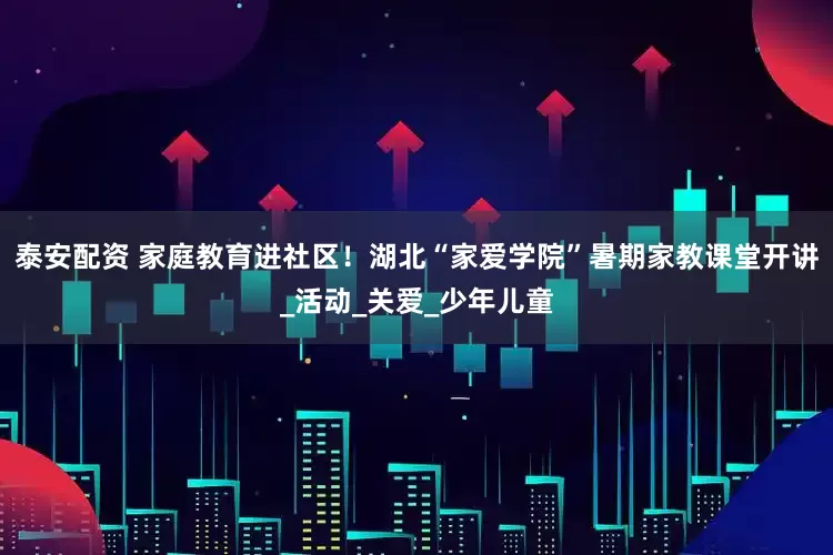 泰安配资 家庭教育进社区！湖北“家爱学院”暑期家教课堂开讲_活动_关爱_少年儿童