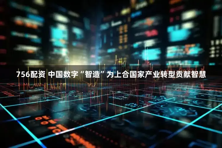 756配资 中国数字“智造”为上合国家产业转型贡献智慧