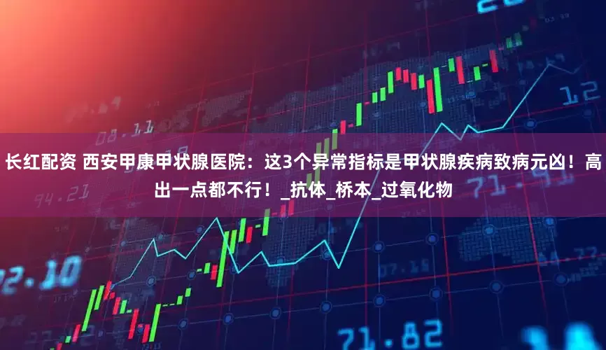 长红配资 西安甲康甲状腺医院：这3个异常指标是甲状腺疾病致病元凶！高出一点都不行！_抗体_桥本_过氧化物