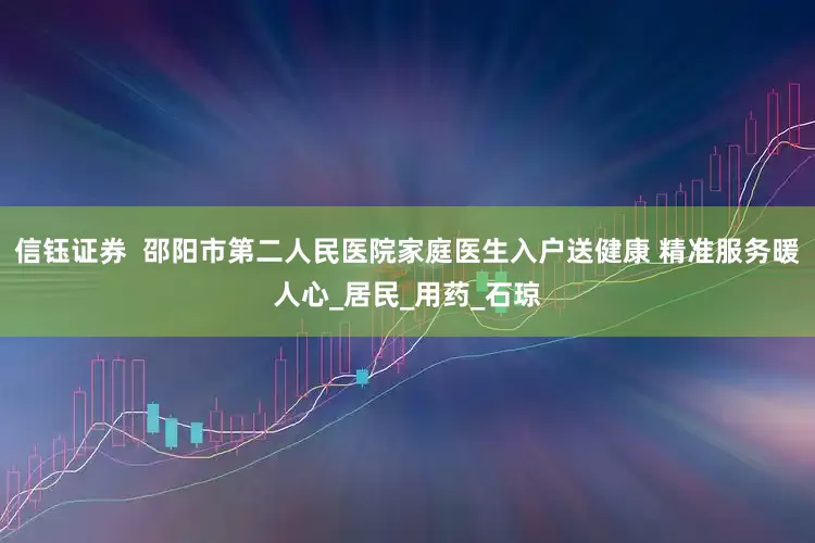 信钰证券  邵阳市第二人民医院家庭医生入户送健康 精准服务暖人心_居民_用药_石琼
