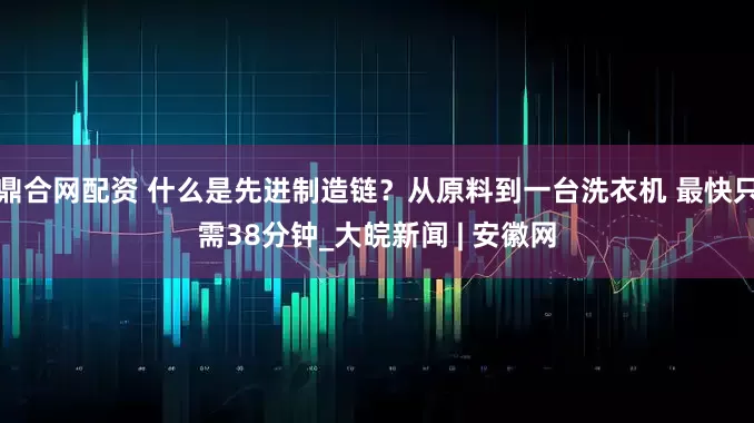 鼎合网配资 什么是先进制造链？从原料到一台洗衣机 最快只需38分钟_大皖新闻 | 安徽网