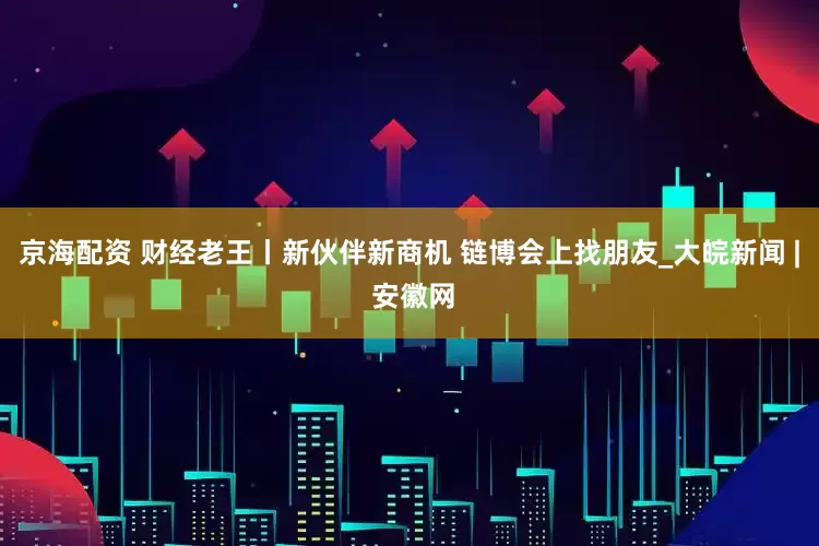 京海配资 财经老王丨新伙伴新商机 链博会上找朋友_大皖新闻 | 安徽网
