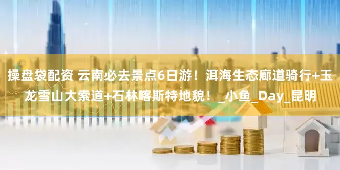 操盘袋配资 云南必去景点6日游！洱海生态廊道骑行+玉龙雪山大索道+石林喀斯特地貌！_小鱼_Day_昆明