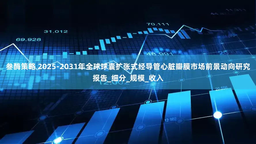 叁酶策略 2025-2031年全球球囊扩张式经导管心脏瓣膜市场前景动向研究报告_细分_规模_收入