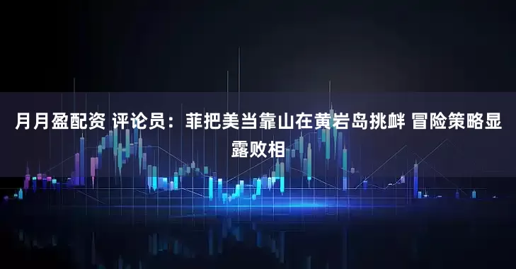 月月盈配资 评论员：菲把美当靠山在黄岩岛挑衅 冒险策略显露败相