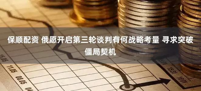 保顺配资 俄愿开启第三轮谈判有何战略考量 寻求突破僵局契机