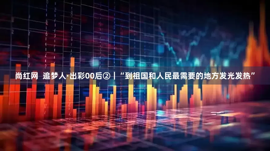 尚红网  追梦人·出彩00后②｜“到祖国和人民最需要的地方发光发热”