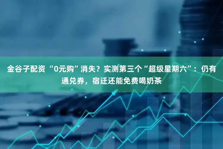 金谷子配资 “0元购”消失？实测第三个“超级星期六”：仍有通兑券，宿迁还能免费喝奶茶