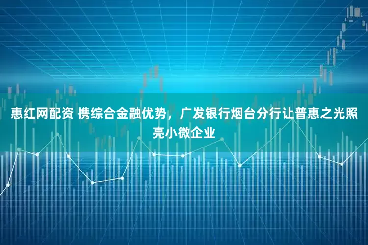 惠红网配资 携综合金融优势，广发银行烟台分行让普惠之光照亮小微企业
