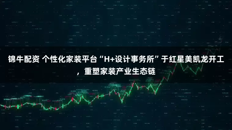 锦牛配资 个性化家装平台“H+设计事务所”于红星美凯龙开工，重塑家装产业生态链