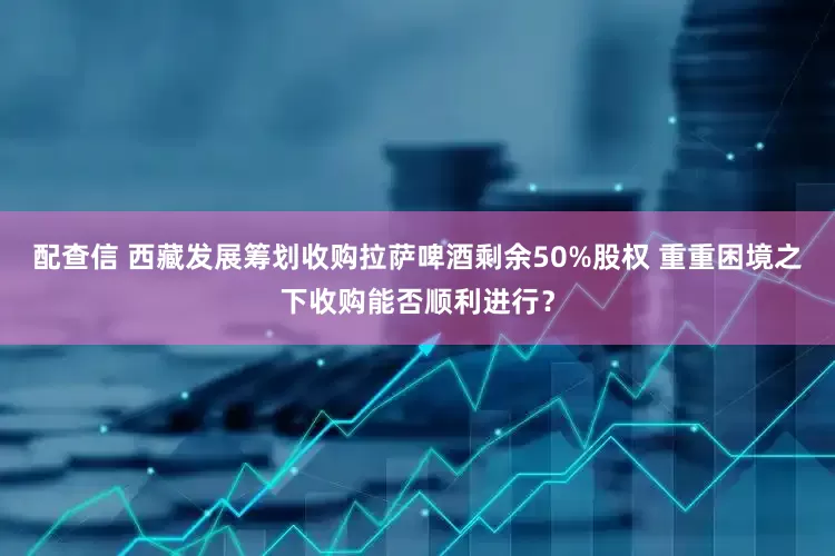 配查信 西藏发展筹划收购拉萨啤酒剩余50%股权 重重困境之下收购能否顺利进行？