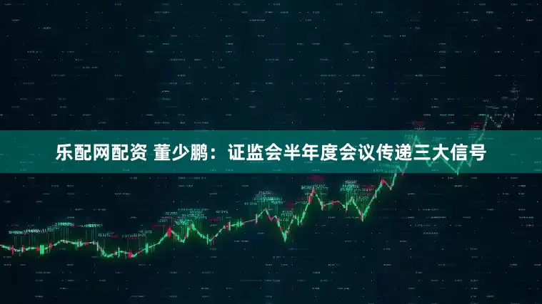 乐配网配资 董少鹏：证监会半年度会议传递三大信号