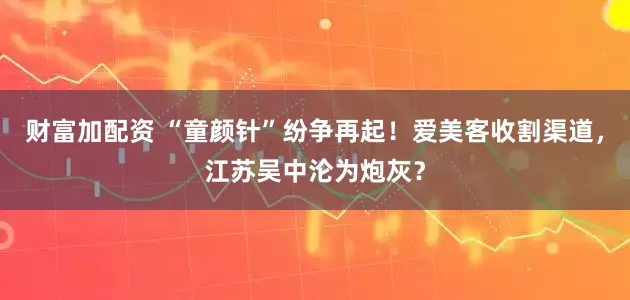 财富加配资 “童颜针”纷争再起！爱美客收割渠道，江苏吴中沦为炮灰？