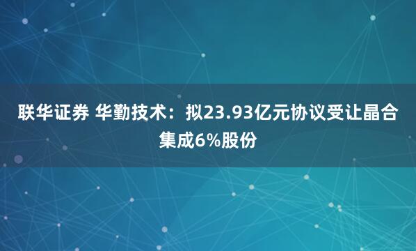 联华证券 华勤技术：拟23.93亿元协议受让晶合集成6%股份