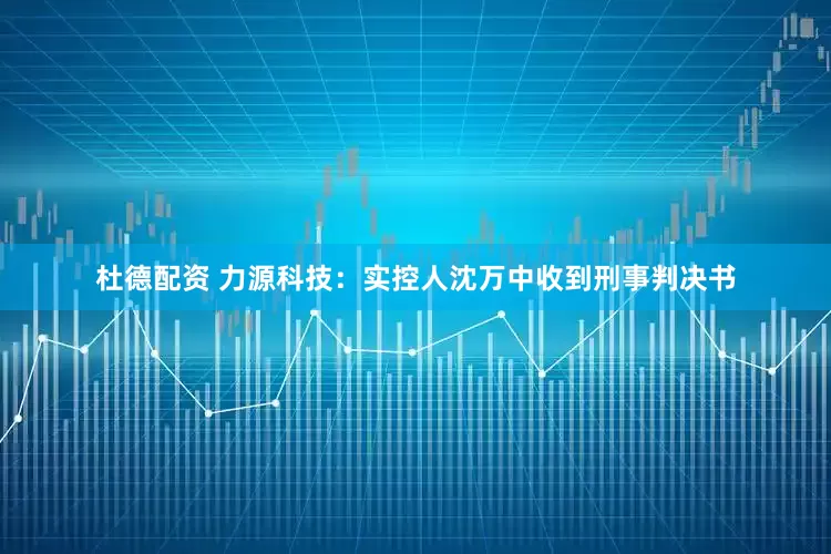 杜德配资 力源科技：实控人沈万中收到刑事判决书