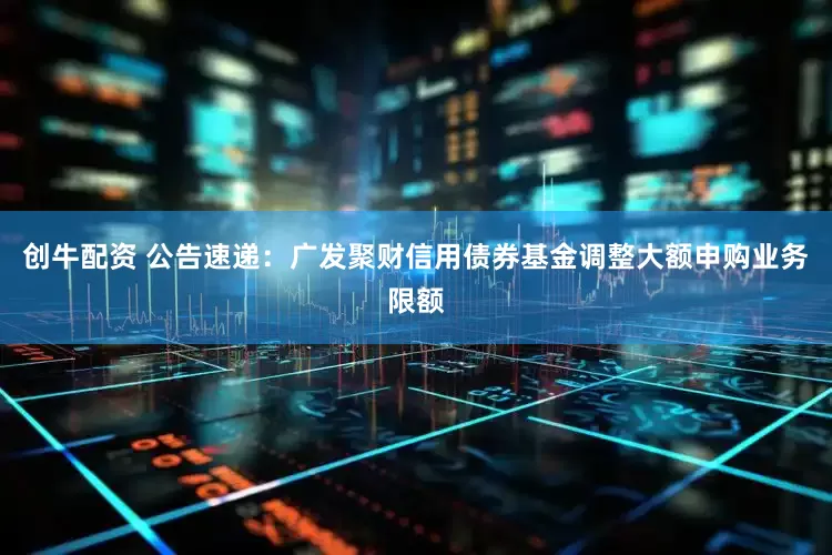 创牛配资 公告速递：广发聚财信用债券基金调整大额申购业务限额