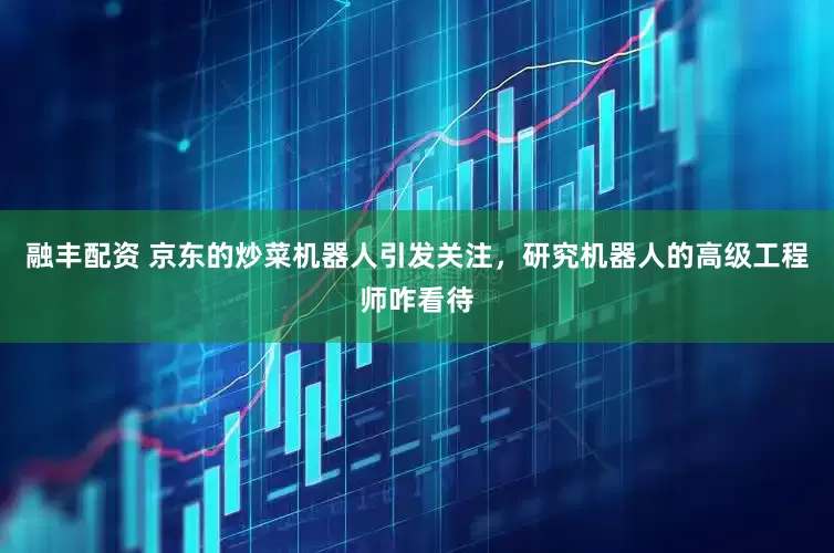 融丰配资 京东的炒菜机器人引发关注，研究机器人的高级工程师咋看待