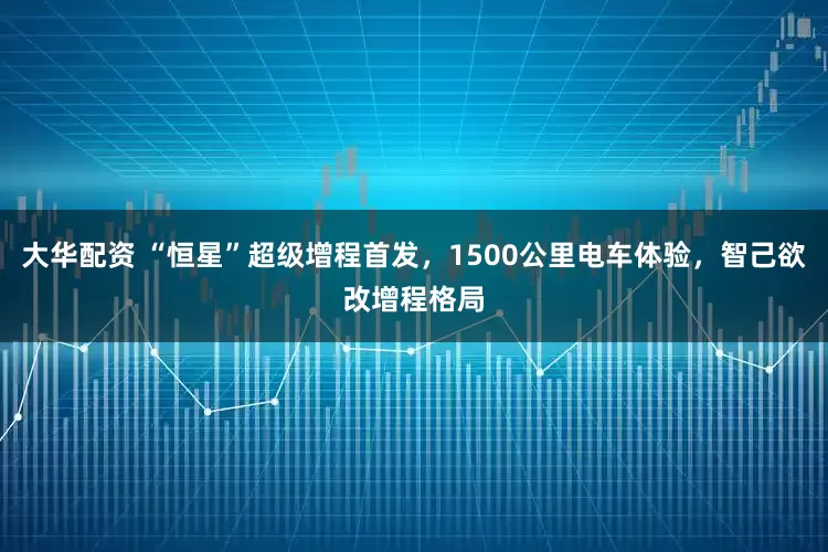 大华配资 “恒星”超级增程首发，1500公里电车体验，智己欲改增程格局