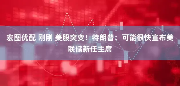 宏图优配 刚刚 美股突变！特朗普：可能很快宣布美联储新任主席