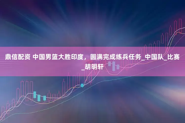 鼎信配资 中国男篮大胜印度，圆满完成练兵任务_中国队_比赛_胡明轩