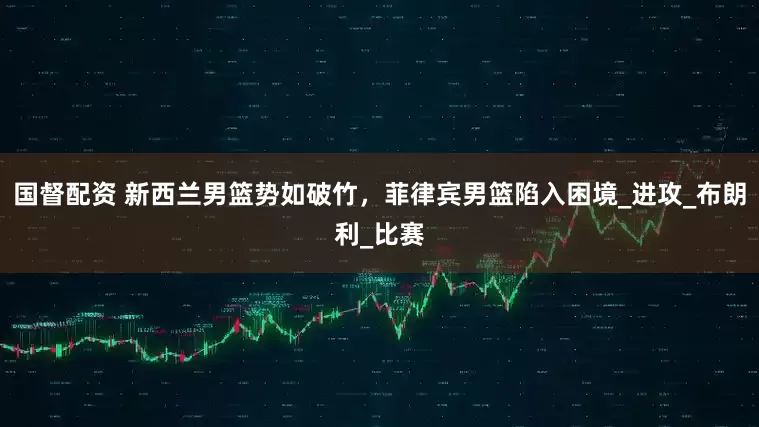 国督配资 新西兰男篮势如破竹，菲律宾男篮陷入困境_进攻_布朗利_比赛