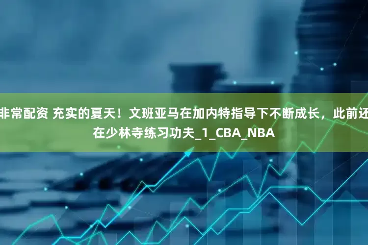 非常配资 充实的夏天！文班亚马在加内特指导下不断成长，此前还在少林寺练习功夫_1_CBA_NBA
