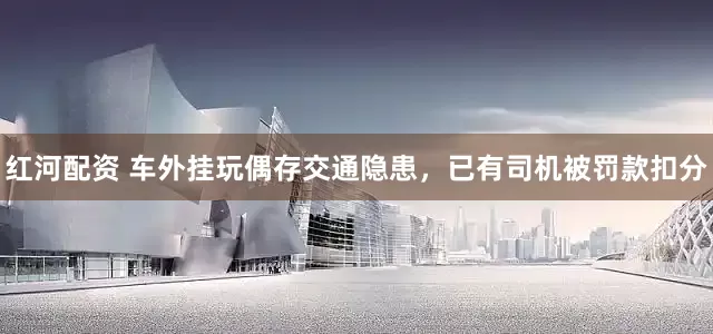 红河配资 车外挂玩偶存交通隐患，已有司机被罚款扣分