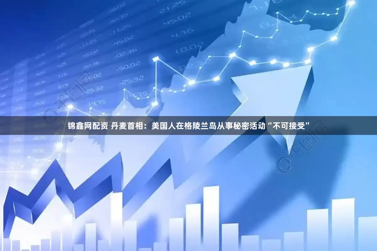 锦鑫网配资 丹麦首相：美国人在格陵兰岛从事秘密活动“不可接受”