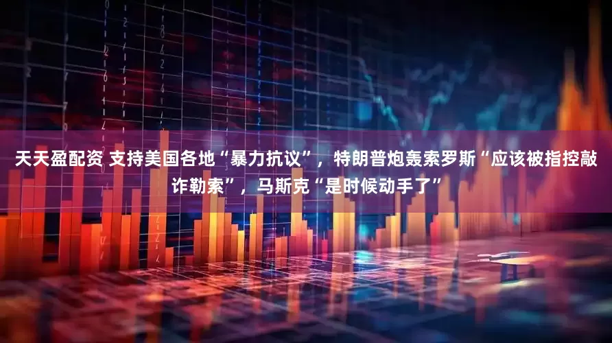 天天盈配资 支持美国各地“暴力抗议”，特朗普炮轰索罗斯“应该被指控敲诈勒索”，马斯克“是时候动手了”