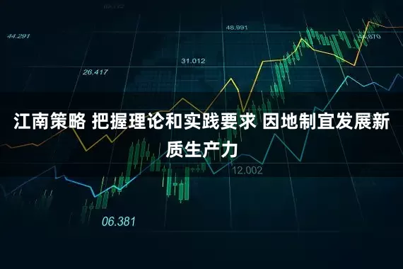 江南策略 把握理论和实践要求 因地制宜发展新质生产力