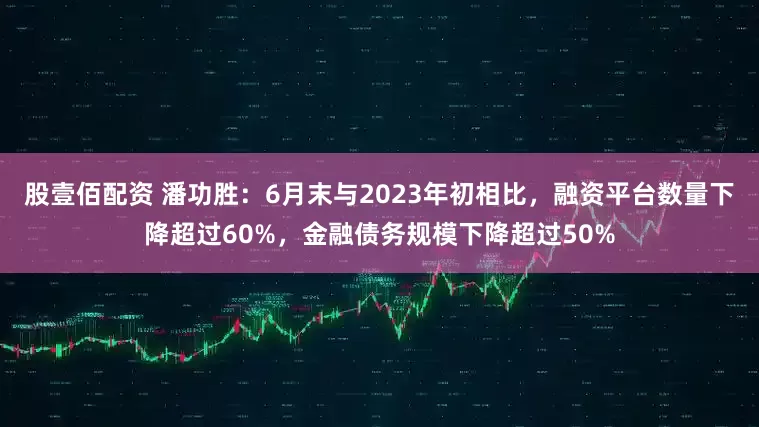 股壹佰配资 潘功胜：6月末与2023年初相比，融资平台数量下降超过60%，金融债务规模下降超过50%