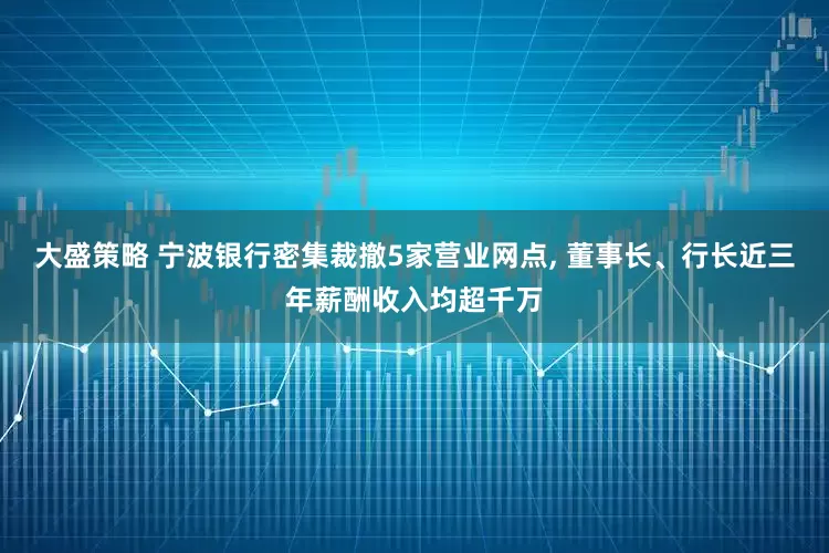 大盛策略 宁波银行密集裁撤5家营业网点, 董事长、行长近三年薪酬收入均超千万