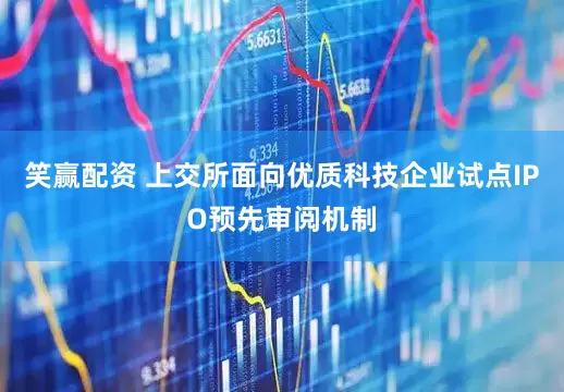 笑赢配资 上交所面向优质科技企业试点IPO预先审阅机制