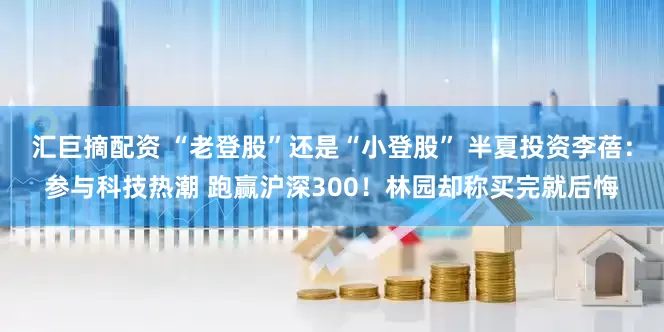 汇巨摘配资 “老登股”还是“小登股” 半夏投资李蓓：参与科技热潮 跑赢沪深300！林园却称买完就后悔