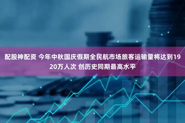 配股神配资 今年中秋国庆假期全民航市场旅客运输量将达到1920万人次 创历史同期最高水平
