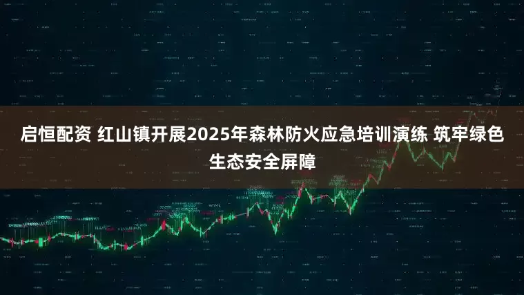 启恒配资 红山镇开展2025年森林防火应急培训演练 筑牢绿色生态安全屏障