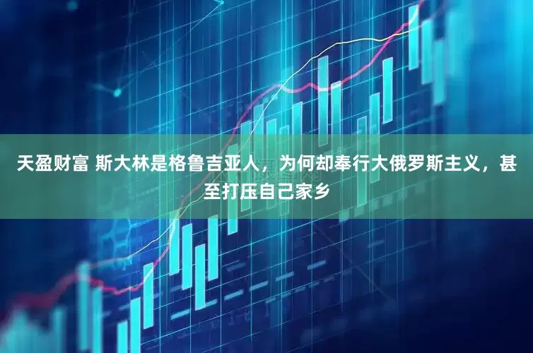 天盈财富 斯大林是格鲁吉亚人，为何却奉行大俄罗斯主义，甚至打压自己家乡