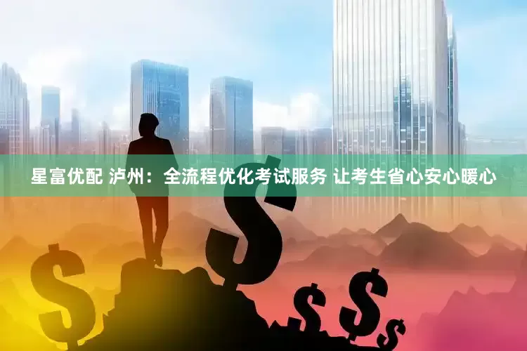 星富优配 泸州：全流程优化考试服务 让考生省心安心暖心