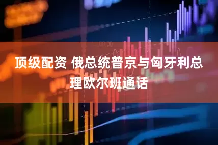 顶级配资 俄总统普京与匈牙利总理欧尔班通话