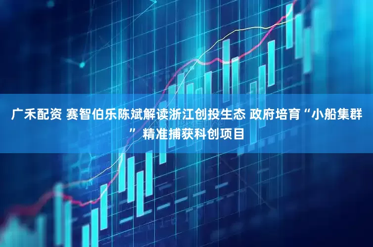 广禾配资 赛智伯乐陈斌解读浙江创投生态 政府培育“小船集群” 精准捕获科创项目