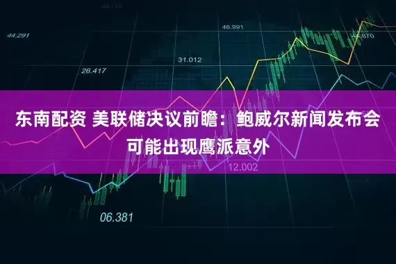 东南配资 美联储决议前瞻：鲍威尔新闻发布会可能出现鹰派意外