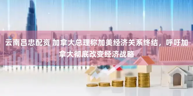 云南吕忠配资 加拿大总理称加美经济关系终结，呼吁加拿大彻底改变经济战略