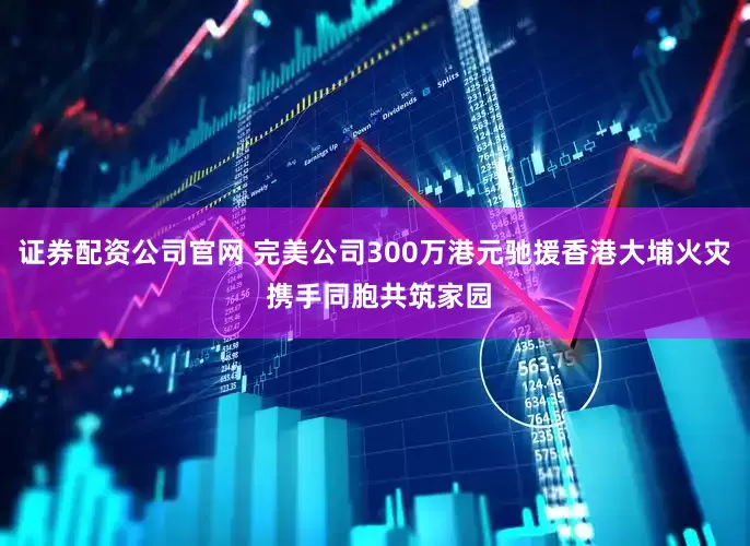 证券配资公司官网 完美公司300万港元驰援香港大埔火灾 携手同胞共筑家园