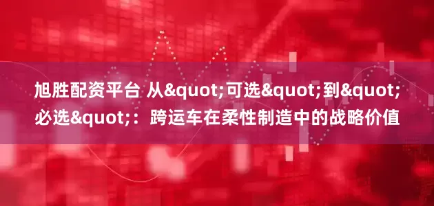 旭胜配资平台 从"可选"到"必选"：跨运车在柔性制造中的战略价值