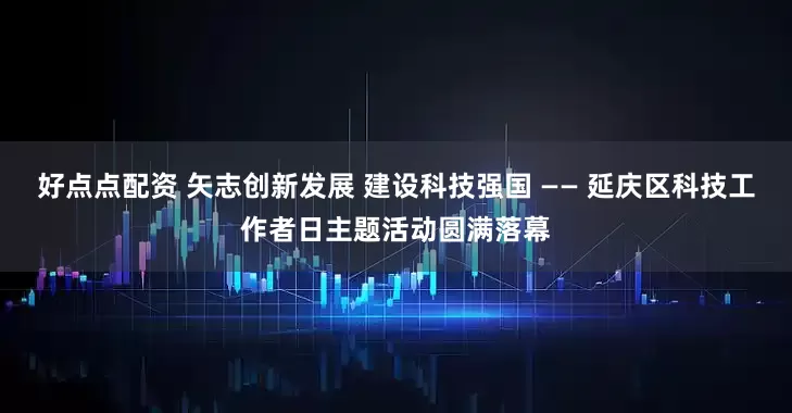好点点配资 矢志创新发展 建设科技强国 —— 延庆区科技工作者日主题活动圆满落幕