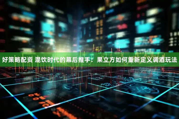 好策略配资 混饮时代的幕后推手：果立方如何重新定义调酒玩法