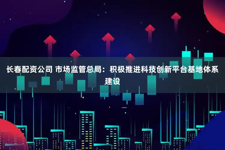 长春配资公司 市场监管总局：积极推进科技创新平台基地体系建设